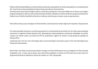 O Banco do Brasildisponibilizouuma lista dedocumentospara aquisiçãode umimóvel quepoderáser visualizadanesse
link. Essas foramas documentações primeiros Passos para Buscar Financiamento
O primeiro passo para vocêconseguir realizar o sonho da casa própria é a buscado crédito em um banco ou em algum
programado governo.Bancoscomoa Caixa EconômicaFederal, o Bradescoeo Banco do Brasile programasdoGoverno
Federal como o Minha Casa Minha Vida são os melhores caminhos para comprar casas ou apartamentos.
Tenha ciência de que, para conseguirumfinanciamento, vocêvaiprecisarcumprir algunspré-requisitos.Vejaquaissão:
Ter a documentação necessária: o primeiro passopara ter umfinanciamento de imóvel é ter em mãos a documentação
necessária. É a seguinte: Extrato do banco, CPF, declaração de Imposto deRenda e Carteira de Identidade. Se você for
comprar um imóvel usado, vai precisar do CPF do proprietário, registro do imóvel e comprovação de quitação de
tributos (IPTU,
condomínio etc). Para ter mais informação sobre as documentações necessárias acesse o link: Documentações para
Compra & Financiamento.
Nome limpo: nemtodas as pessoasquetentam conseguirum financiamento para casa o conseguem.Um dos principais
empecilhos é ter o nome sujo na praça. Caso você tenha problemas no Serasa ou SPC (salva raros casos como em
programas do Governo Federal) as chances de receber um “não” são grandes.
 