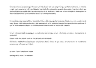 Comprovar renda: para conseguir financiar um imóvel você tem que comprovar que ganha mensalmente, no mínimo,
o triplo (mais exatamente 3,33vezes)do valorfinanciado. Em outraspalavras,vocêsóconseguiráfinanciar imóveis que
atinjam 30% do seu salário. Para fazer a comprovação de renda, você pode usar o contracheque do seu emprego ou
declaração de imposto (principalmente sevocê for um empreendedor).
Para participar do programa Minha Casa Minha Vida, vocêtem queganhar essevalor. Mas tambémnão podeter renda
maior do que 5.300 reais mensais. Ou 4.300 reais mensais se for um imóvel à venda fora de regiões metropolitanas. O
tipo de financiamento que você vai receber também será calculado de acordo com sua renda.
Ter um valor de entrada para aluguel: normalmente, você terá que ter um valor inicial para fazer o financiamento de
um imóvel.
O valor varia, mas gira em torno de 20% do valor total do imóvel.
O imóvel só é 100% financiado se você compra novo. Tenha ciência de que precisa ter uma reserva de investimento
para começar a financiar um imóvel.
Dicas em Como Financiar um Imóvel
Mais Algumas Coisas a Estar Atento
 
