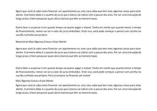 Agora que você já sabe como financiar um apartamento ou uma casa saiba que tem mais algumas coisas para estar
atento. A primeira delas é o quanto de juros que o banco vai cobrar com o passar dos anos. Por ser uma transação de
longo prazo, é bom pesquisar quais são os bancos que têm as menores taxas.
Outro fator a se pensar é em quanto tempo vai querer pagar o imóvel. Tenha em mente que quanto menor o tempo
de financiamento, menor vai ser o valor de juros embutidos. Visto isso, você pode começar a pensar com carinho na
sua tão sonhada casa própria.
Necessárias Mais Algumas Coisas a Estar Atento
Agora que você já sabe como financiar um apartamento ou uma casa saiba que tem mais algumas coisas para estar
atento. A primeira delas é o quanto de juros que o banco vai cobrar com o passar dos anos. Por ser uma transação de
longo prazo, é bom pesquisar quais são os bancos que têm as menores taxas.
Outro fator a se pensar é em quanto tempo vai querer pagar o imóvel. Tenha em mente que quanto menor o tempo
de financiamento, menor vai ser o valor de juros embutidos. Visto isso, você pode começar a pensar com carinho na
sua tão sonhada casa própria. Para secomprar ou financiar um imóvel
Mais Algumas Coisas a Estar Atento
Agora que você já sabe como financiar um apartamento ou uma casa saiba que tem mais algumas coisas para estar
atento. A primeira delas é o quanto de juros que o banco vai cobrar com o passar dos anos. Por ser uma transação de
longo prazo, é bom pesquisar quais são os bancos que têm as menores taxas.
 