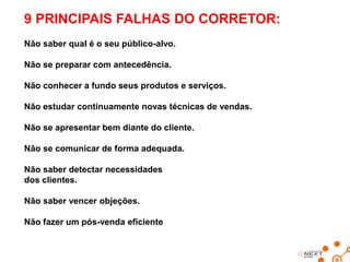 9 PRINCIPAIS FALHAS DO CORRETOR:
Não saber qual é o seu público-alvo.
Não se preparar com antecedência.
Não conhecer a fundo seus produtos e serviços.

Não estudar continuamente novas técnicas de vendas.
Não se apresentar bem diante do cliente.
Não se comunicar de forma adequada.
Não saber detectar necessidades
dos clientes.
Não saber vencer objeções.

Não fazer um pós-venda eficiente

 