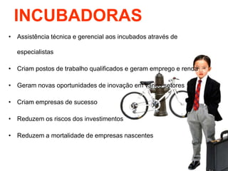 INCUBADORAS
• Assistência técnica e gerencial aos incubados através de
especialistas

• Criam postos de trabalho qualificados e geram emprego e renda
• Geram novas oportunidades de inovação em vários setores
• Criam empresas de sucesso
• Reduzem os riscos dos investimentos
• Reduzem a mortalidade de empresas nascentes

 