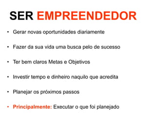 SER EMPREENDEDOR
• Gerar novas oportunidades diariamente

• Fazer da sua vida uma busca pelo de sucesso
• Ter bem claros Metas e Objetivos
• Investir tempo e dinheiro naquilo que acredita
• Planejar os próximos passos
• Principalmente: Executar o que foi planejado

 