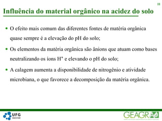  O efeito mais comum das diferentes fontes de matéria orgânica
quase sempre é a elevação do pH do solo;
 Os elementos da matéria orgânica são ânions que atuam como bases
neutralizando os íons H⁺ e elevando o pH do solo;
 A calagem aumenta a disponibilidade de nitrogênio e atividade
microbiana, o que favorece a decomposição da matéria orgânica.
Influência do material orgânico na acidez do solo
11
 