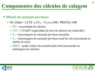  Método da saturação por bases:
 NC (t/ha) = [ CTC x (V₂ – V₁) x (100 / PRNT)] /100
 NC = necessidade de calcário;
 CTC = CTCpH7 (capacidade de troca de cátions) em cmolc/dm³;
 V₂ = porcentagem de saturação por bases desejada;
 V₁ = porcentagem de saturação por bases atual do solo (encontrada na
análise de solo);
 PRNT = poder relativo de neutralização total (encontrado na
embalagem do calcário).
Componentes dos cálculos de calagem
12
 