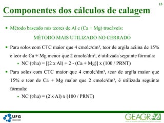 Componentes dos cálculos de calagem
13
 Método baseado nos teores de Al e (Ca + Mg) trocáveis:
MÉTODO MAIS UTILIZADO NO CERRADO
 Para solos com CTC maior que 4 cmolc/dm³, teor de argila acima de 15%
e teor de Ca + Mg menor que 2 cmolc/dm³, é utilizada seguinte fórmula:
 NC (t/ha) = [(2 x Al) + 2 - (Ca + Mg)] x (100 / PRNT)
 Para solos com CTC maior que 4 cmolc/dm³, teor de argila maior que
15% e teor de Ca + Mg maior que 2 cmolc/dm³, é utilizada seguinte
fórmula:
 NC (t/ha) = (2 x Al) x (100 / PRNT)
 