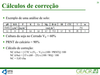  Exemplo de uma análise de solo:
 Cultura da soja no Cerrado V₂ = 60%
 PRNT do calcário = 90%
 Cálculo de correção:
NC (t/ha) = [ CTC x (V₂ – V₁) x (100 / PRNT)] /100
NC (t/ha) = [15 x (60 – 25) x (100 / 90)] / 100
NC = 5,83 t/ha
Cálculos de correção
21
 