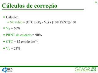  Calcule:
 NC (t/ha) = [CTC x (V₂ - V₁) x (100/ PRNT)]/100
 V₂ = 60%
 PRNT do calcário = 90%
 CTC = 12 cmolc dm⁻ᶟ
 V₁ = 23%
Cálculos de correção
23
 