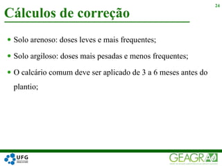  Solo arenoso: doses leves e mais frequentes;
 Solo argiloso: doses mais pesadas e menos frequentes;
 O calcário comum deve ser aplicado de 3 a 6 meses antes do
plantio;
Cálculos de correção
24
 