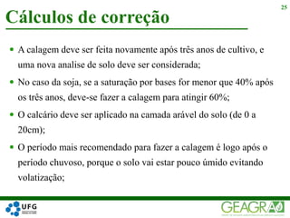  A calagem deve ser feita novamente após três anos de cultivo, e
uma nova analise de solo deve ser considerada;
 No caso da soja, se a saturação por bases for menor que 40% após
os três anos, deve-se fazer a calagem para atingir 60%;
 O calcário deve ser aplicado na camada arável do solo (de 0 a
20cm);
 O período mais recomendado para fazer a calagem é logo após o
período chuvoso, porque o solo vai estar pouco úmido evitando
volatização;
Cálculos de correção
25
 