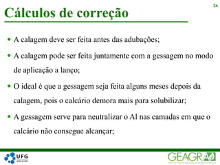  A calagem deve ser feita antes das adubações;
 A calagem pode ser feita juntamente com a gessagem no modo
de aplicação a lanço;
 O ideal é que a gessagem seja feita alguns meses depois da
calagem, pois o calcário demora mais para solubilizar;
 A gessagem serve para neutralizar o Al nas camadas em que o
calcário não consegue alcançar;
Cálculos de correção
26
 