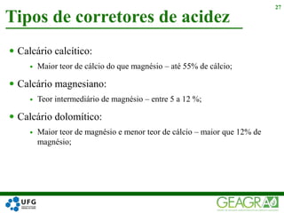  Calcário calcítico:
 Maior teor de cálcio do que magnésio – até 55% de cálcio;
 Calcário magnesiano:
 Teor intermediário de magnésio – entre 5 a 12 %;
 Calcário dolomítico:
 Maior teor de magnésio e menor teor de cálcio – maior que 12% de
magnésio;
Tipos de corretores de acidez
27
 