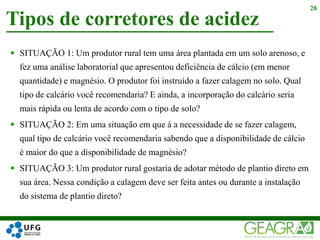 Tipos de corretores de acidez
28
 SITUAÇÃO 1: Um produtor rural tem uma área plantada em um solo arenoso, e
fez uma análise laboratorial que apresentou deficiência de cálcio (em menor
quantidade) e magnésio. O produtor foi instruído a fazer calagem no solo. Qual
tipo de calcário você recomendaria? E ainda, a incorporação do calcário seria
mais rápida ou lenta de acordo com o tipo de solo?
 SITUAÇÃO 2: Em uma situação em que á a necessidade de se fazer calagem,
qual tipo de calcário você recomendaria sabendo que a disponibilidade de cálcio
é maior do que a disponibilidade de magnésio?
 SITUAÇÃO 3: Um produtor rural gostaria de adotar método de plantio direto em
sua área. Nessa condição a calagem deve ser feita antes ou durante a instalação
do sistema de plantio direto?
 