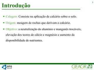  Calagem: Consiste na aplicação de calcário sobre o solo.
 Origem: moagem de rochas que derivam o calcário.
 Objetivo: a neutralização do alumínio e manganês trocáveis,
elevação dos teores de cálcio e magnésio e aumento da
disponibilidade de nutrientes.
Introdução
3
 
