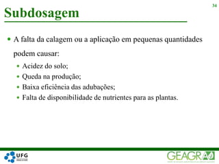  A falta da calagem ou a aplicação em pequenas quantidades
podem causar:
 Acidez do solo;
 Queda na produção;
 Baixa eficiência das adubações;
 Falta de disponibilidade de nutrientes para as plantas.
Subdosagem
34
 