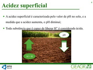  A acidez superficial é caracterizada pelo valor de pH no solo, e a
medida que a acidez aumenta, o pH diminui;
 Toda substância que é capaz de liberar H⁺ é considerada ácida.
Acidez superficial
4
Al + H
pH
 