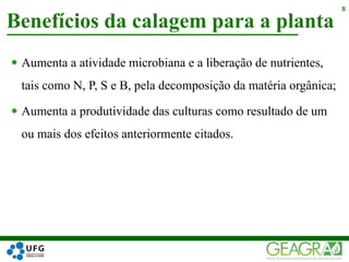  Aumenta a atividade microbiana e a liberação de nutrientes,
tais como N, P, S e B, pela decomposição da matéria orgânica;
 Aumenta a produtividade das culturas como resultado de um
ou mais dos efeitos anteriormente citados.
Benefícios da calagem para a planta
8
 