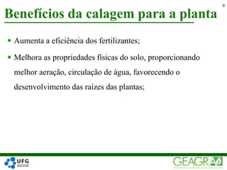  Aumenta a eficiência dos fertilizantes;
 Melhora as propriedades físicas do solo, proporcionando
melhor aeração, circulação de água, favorecendo o
desenvolvimento das raízes das plantas;
Benefícios da calagem para a planta
9
 