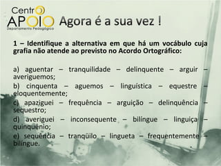 1 – Identifique a alternativa em que há um vocábulo cuja
grafia não atende ao previsto no Acordo Ortográfico:

a) aguentar – tranquilidade – delinquente – arguir     –
averiguemos;
b) cinquenta – aguemos – linguística – equestre        –
eloquentemente;
c) apaziguei – frequência – arguição – delinquência    –
sequestro;
d) averiguei – inconsequente – bilíngue – linguiça     –
quinquênio;
e) sequência – tranqüilo – lingueta – frequentemente   –
bilíngue.
 