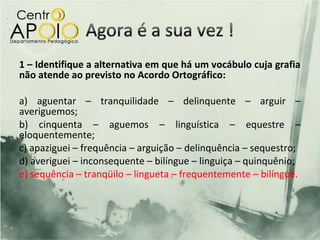 1 – Identifique a alternativa em que há um vocábulo cuja grafia
não atende ao previsto no Acordo Ortográfico:

a) aguentar – tranquilidade – delinquente – arguir –
averiguemos;
b) cinquenta – aguemos – linguística – equestre –
eloquentemente;
c) apaziguei – frequência – arguição – delinquência – sequestro;
d) averiguei – inconsequente – bilíngue – linguiça – quinquênio;
e) sequência – tranqüilo – lingueta – frequentemente – bilíngue.
 
