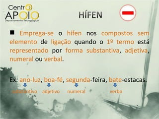  Emprega-se o hífen nos compostos sem
elemento de ligação quando o 1º termo está
representado por forma substantiva, adjetiva,
numeral ou verbal.

Ex: ano-luz, boa-fé, segunda-feira, bate-estacas.
substantivo adjetivo   numeral     verbo
 