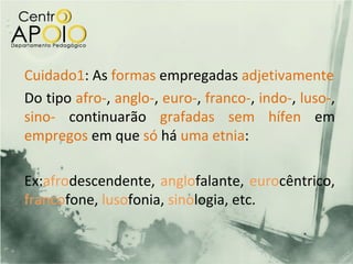 Cuidado1: As formas empregadas adjetivamente
Do tipo afro-, anglo-, euro-, franco-, indo-, luso-,
sino- continuarão grafadas sem hífen em
empregos em que só há uma etnia:

Ex:afrodescendente, anglofalante, eurocêntrico,
francofone, lusofonia, sinologia, etc.
 
