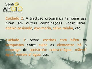 Cuidado 2: A tradição ortográfica também usa
hífen em outras combinações vocabulares:
abaixo-assinado, ave-maria, salve-rainha, etc.

Cuidado 3: Serão escritos com hífen os
compostos entre cujos os elementos há o
emprego do apóstrofo: cobra-d’água, mãe-d’
água, mestre-d’ água, etc.
 