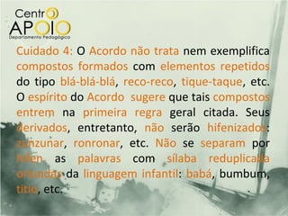 Cuidado 4: O Acordo não trata nem exemplifica
compostos formados com elementos repetidos
do tipo blá-blá-blá, reco-reco, tique-taque, etc.
O espírito do Acordo sugere que tais compostos
entrem na primeira regra geral citada. Seus
derivados, entretanto, não serão hifenizados:
zunzunar, ronronar, etc. Não se separam por
hífen as palavras com sílaba reduplicada
oriundas da linguagem infantil: babá, bumbum,
titio, etc.
 