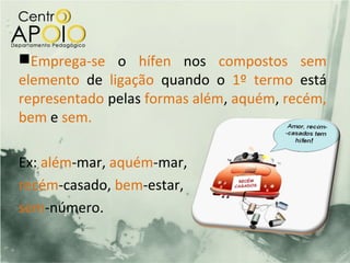 Emprega-se o hífen nos compostos sem
elemento de ligação quando o 1º termo está
representado pelas formas além, aquém, recém,
bem e sem.

Ex: além-mar, aquém-mar,
recém-casado, bem-estar,
sem-número.
 