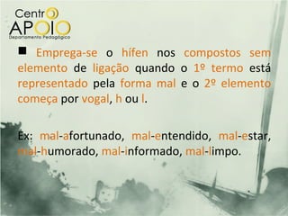  Emprega-se o hífen nos compostos sem
elemento de ligação quando o 1º termo está
representado pela forma mal e o 2º elemento
começa por vogal, h ou l.

Ex: mal-afortunado, mal-entendido, mal-estar,
mal-humorado, mal-informado, mal-limpo.
 