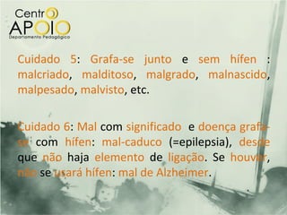 Cuidado 5: Grafa-se junto e sem hífen :
malcriado, malditoso, malgrado, malnascido,
malpesado, malvisto, etc.

Cuidado 6: Mal com significado e doença grafa-
se com hífen: mal-caduco (=epilepsia), desde
que não haja elemento de ligação. Se houver,
não se usará hífen: mal de Alzheimer.
 