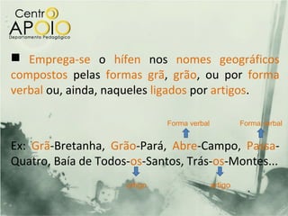  Emprega-se o hífen nos nomes geográficos
compostos pelas formas grã, grão, ou por forma
verbal ou, ainda, naqueles ligados por artigos.

                              Forma verbal            Forma verbal


Ex: Grã-Bretanha, Grão-Pará, Abre-Campo, Passa-
Quatro, Baía de Todos-os-Santos, Trás-os-Montes...
                     artigo                  artigo
 