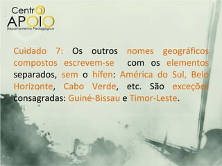 Cuidado 7: Os outros nomes geográficos
compostos escrevem-se com os elementos
separados, sem o hífen: América do Sul, Belo
Horizonte, Cabo Verde, etc. São exceções
consagradas: Guiné-Bissau e Timor-Leste.
 