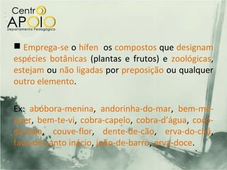  Emprega-se o hífen os compostos que designam
espécies botânicas (plantas e frutos) e zoológicas,
estejam ou não ligadas por preposição ou qualquer
outro elemento.

Ex: abóbora-menina, andorinha-do-mar, bem-me-
quer, bem-te-vi, cobra-capelo, cobra-d’água, coco-
da-baía, couve-flor, dente-de-cão, erva-do-chá,
fava-de-santo inácio, joão-de-barro, erva-doce.
 