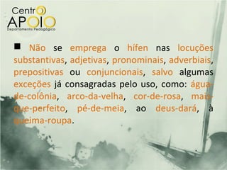  Não se emprega o hífen nas locuções
substantivas, adjetivas, pronominais, adverbiais,
prepositivas ou conjuncionais, salvo algumas
exceções já consagradas pelo uso, como: água-
de-colônia, arco-da-velha, cor-de-rosa, mais-
que-perfeito, pé-de-meia, ao deus-dará, à
queima-roupa.
 