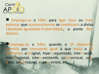  Emprega-se o hífen para ligar duas ou mais
palavras que ocasionalmente se combinam: a divisa
Liberdade-Igualdade-Fraternidade, a ponte Rio-
Niterói.

Emprega-se o hífen quando o 1º elemento
termina por consoante igual à que inicia o 2º
elemento: ad-digital, hiper-requintado, inter-racial,
inter-regional, inter-resistente, sub-barrocal, sub-
base, sub-braquial, super-revista, etc.
 