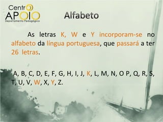 As letras K, W e Y incorporam-se no
alfabeto da língua portuguesa, que passará a ter
26 letras.

 A, B, C, D, E, F, G, H, I, J, K, L, M, N, O P, Q, R, S,
T, U, V, W, X, Y, Z.
 