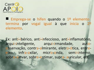  Emprega-se o hífen quando o 1º elemento
termina por vogal igual à que inicia o 2º
elemento.

Ex: anti-ibérico, anti-infeccioso, anti-inflamatório,
arqui-inteligente,      arqui-irmandade,       auto-
observação, contra-almirante, eletro-ótica, entre-
eixo, infra-axilar, micro-onda, semi-interno,
sobre-elevar, sobre-estimar, supra- auricular, etc.
 