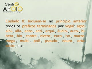 Cuidado 8: Incluem-se no princípio anterior
todos os prefixos terminados por vogal: agro-,
albi-, alfa-, ante-, anti-, arqui-, áudio-, auto-, bi-,
beta-, bio-, contra-, eletro-, euro-, iso-, macro-,
mega-, multi-, poli-, pseudo-, neuro-, orto-,
sócio-, etc.
 