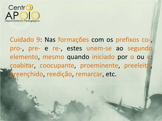 Cuidado 9: Nas formações com os prefixos co-,
pro-, pre- e re-, estes unem-se ao segundo
elemento, mesmo quando iniciado por o ou e:
coabitar, coocupante, proeminente, preeleito,
preenchido, reedição, remarcar, etc.
 