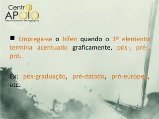  Emprega-se o hífen quando o 1º elemento
termina acentuado graficamente, pós-, pré-,
pró.

Ex: pós-graduação, pré-datado, pró-europeu,
etc.
 