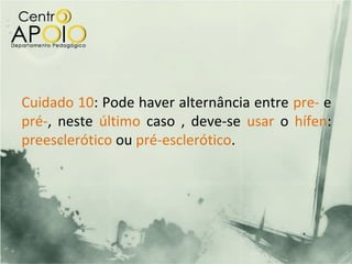 Cuidado 10: Pode haver alternância entre pre- e
pré-, neste último caso , deve-se usar o hífen:
preesclerótico ou pré-esclerótico.
 