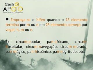  Emprega-se o hífen quando o 1º elemento
termina por m ou n e o 2º elemento começa por
vogal, h, m ou n.

Ex: circum-escolar, pan-africano, circum-
hospitalar, circum-navegação, circum-murado,
pan-mágico, pan-hispânico, pan-negritude, etc.
 