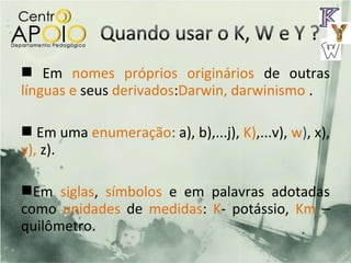  Em nomes próprios originários de outras
línguas e seus derivados:Darwin, darwinismo .

 Em uma enumeração: a), b),...j), K),...v), w), x),
y), z).

Em siglas, símbolos e em palavras adotadas
como unidades de medidas: K- potássio, Km –
quilômetro.
 