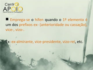  Emprega-se o hífen quando o 1º elemento é
um dos prefixos ex- (anterioridade ou cassação),
vice-, vizo-.

Ex: ex-almirante, vice-presidente, vizo-rei, etc.
 