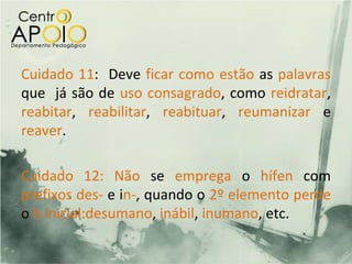 Cuidado 11: Deve ficar como estão as palavras
que já são de uso consagrado, como reidratar,
reabitar, reabilitar, reabituar, reumanizar e
reaver.

Cuidado 12: Não se emprega o hífen com
prefixos des- e in-, quando o 2º elemento perde
o h inicial:desumano, inábil, inumano, etc.
 