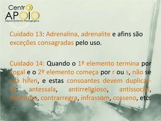 Cuidado 13: Adrenalina, adrenalite e afins são
exceções consagradas pelo uso.

Cuidado 14: Quando o 1º elemento termina por
vogal e o 2º elemento começa por r ou s, não se
usa hífen, e estas consoantes devem duplicar-
se: antessala, antirreligioso, antissocial,
biorritmo, contrarregra, infrassom, cosseno, etc.
 