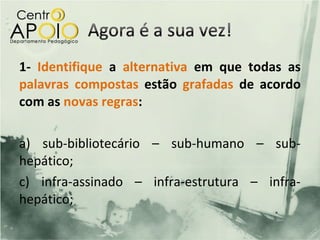 1- Identifique a alternativa em que todas as
palavras compostas estão grafadas de acordo
com as novas regras:

a) sub-bibliotecário – sub-humano – sub-
hepático;
c) infra-assinado – infra-estrutura – infra-
hepático;
 