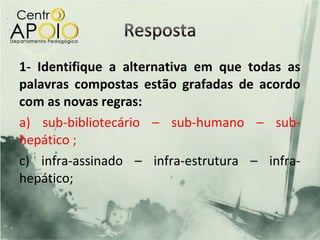 1- Identifique a alternativa em que todas as
palavras compostas estão grafadas de acordo
com as novas regras:
a) sub-bibliotecário – sub-humano – sub-
hepático ;
c) infra-assinado – infra-estrutura – infra-
hepático;
 