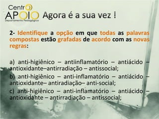 2- Identifique a opção em que todas as palavras
compostas estão grafadas de acordo com as novas
regras:

a) anti-higiênico – antiinflamatório – antiácido –
antioxidante–antirradiação – antissocial;
b) anti-higiênico – anti-inflamatório – antiácido –
antioxidante– antiradiação– anti-social;
c) anti-higiênico – anti-inflamatório – antiácido –
antioxidante – antirradiação – antissocial;
 