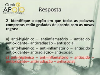 2- Identifique a opção em que todas as palavras
compostas estão grafadas de acordo com as novas
regras:

a) anti-higiênico – antiinflamatório – antiácido –
antioxidante– antirradiação – antissocial;
b) anti-higiênico – anti-inflamatório – antiácido –
antioxidante– antiradiação– anti-social;
c) anti-higiênico – anti-inflamatório – antiácido –
antioxidante– antirradiação – antissocial;
 